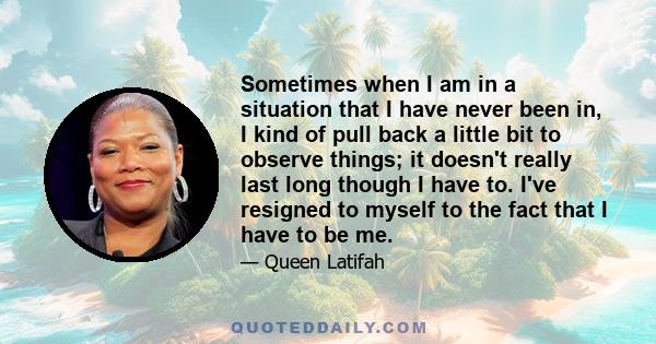 Sometimes when I am in a situation that I have never been in, I kind of pull back a little bit to observe things; it doesn't really last long though I have to. I've resigned to myself to the fact that I have to be me.