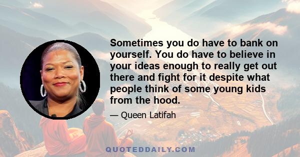 Sometimes you do have to bank on yourself. You do have to believe in your ideas enough to really get out there and fight for it despite what people think of some young kids from the hood.