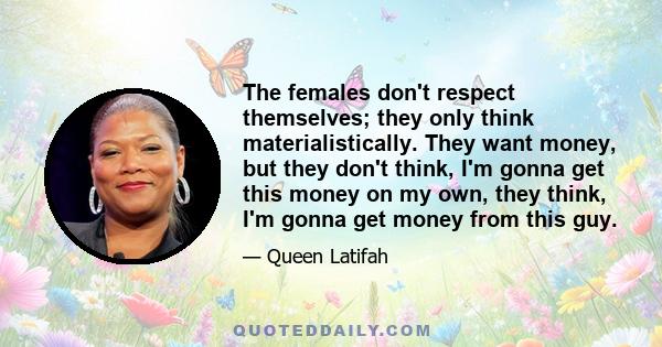 The females don't respect themselves; they only think materialistically. They want money, but they don't think, I'm gonna get this money on my own, they think, I'm gonna get money from this guy.