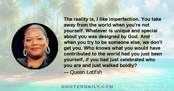 The reality is, I like imperfection. You take away from the world when you're not yourself. Whatever is unique and special about you was designed by God. And when you try to be someone else, we don't get you. Who knows