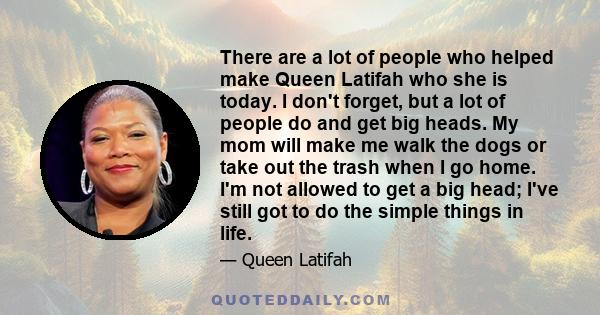 There are a lot of people who helped make Queen Latifah who she is today. I don't forget, but a lot of people do and get big heads.