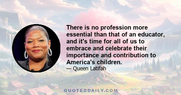 There is no profession more essential than that of an educator, and it's time for all of us to embrace and celebrate their importance and contribution to America's children.