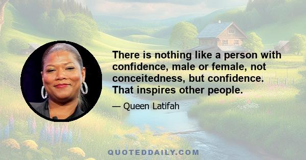 There is nothing like a person with confidence, male or female, not conceitedness, but confidence. That inspires other people.