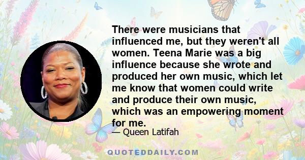 There were musicians that influenced me, but they weren't all women. Teena Marie was a big influence because she wrote and produced her own music, which let me know that women could write and produce their own music,