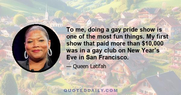 To me, doing a gay pride show is one of the most fun things. My first show that paid more than $10,000 was in a gay club on New Year’s Eve in San Francisco.