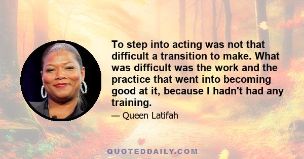 To step into acting was not that difficult a transition to make. What was difficult was the work and the practice that went into becoming good at it, because I hadn't had any training.