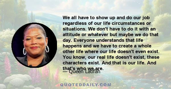 We all have to show up and do our job regardless of our life circumstances or situations. We don't have to do it with an attitude or whatever but maybe we do that day. Everyone understands that life happens and we have