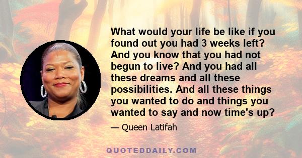 What would your life be like if you found out you had 3 weeks left? And you know that you had not begun to live? And you had all these dreams and all these possibilities. And all these things you wanted to do and things 