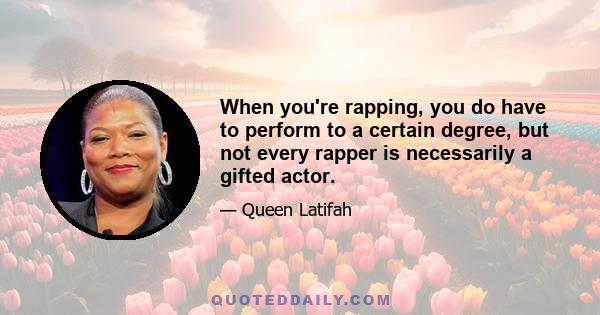 When you're rapping, you do have to perform to a certain degree, but not every rapper is necessarily a gifted actor.