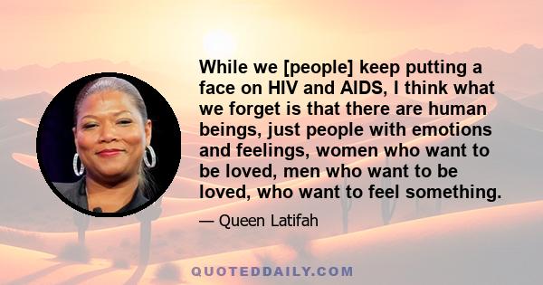 While we [people] keep putting a face on HIV and AIDS, I think what we forget is that there are human beings, just people with emotions and feelings, women who want to be loved, men who want to be loved, who want to