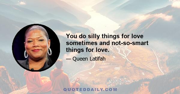 You do silly things for love sometimes and not-so-smart things for love.