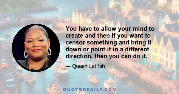 You have to allow your mind to create and then if you want to censor something and bring it down or point it in a different direction, then you can do it.