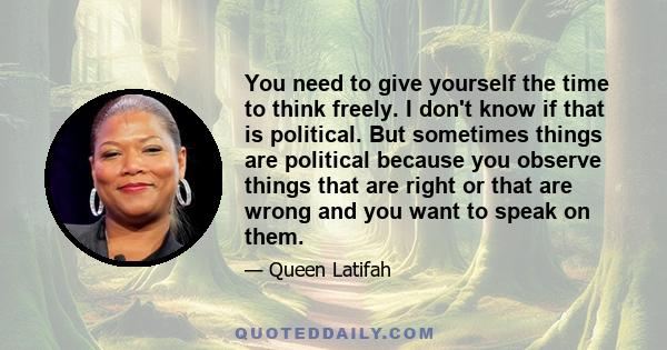 You need to give yourself the time to think freely. I don't know if that is political. But sometimes things are political because you observe things that are right or that are wrong and you want to speak on them.