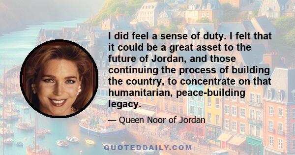 I did feel a sense of duty. I felt that it could be a great asset to the future of Jordan, and those continuing the process of building the country, to concentrate on that humanitarian, peace-building legacy.