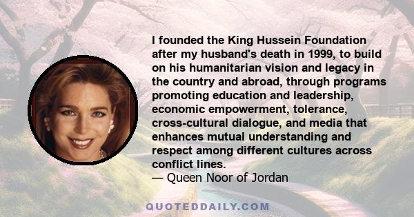 I founded the King Hussein Foundation after my husband's death in 1999, to build on his humanitarian vision and legacy in the country and abroad, through programs promoting education and leadership, economic