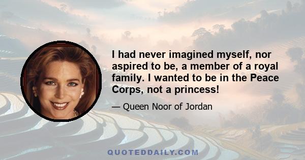 I had never imagined myself, nor aspired to be, a member of a royal family. I wanted to be in the Peace Corps, not a princess!