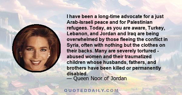 I have been a long-time advocate for a just Arab-Israeli peace and for Palestinian refugees. Today, as you are aware, Turkey, Lebanon, and Jordan and Iraq are being overwhelmed by those fleeing the conflict in Syria,