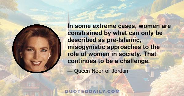 In some extreme cases, women are constrained by what can only be described as pre-Islamic, misogynistic approaches to the role of women in society. That continues to be a challenge.