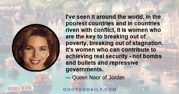 I've seen it around the world, in the poorest countries and in countries riven with conflict, It is women who are the key to breaking out of poverty, breaking out of stagnation. It's women who can contribute to