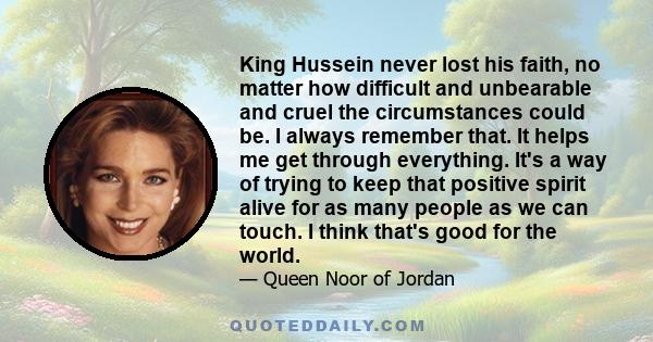 King Hussein never lost his faith, no matter how difficult and unbearable and cruel the circumstances could be. I always remember that. It helps me get through everything. It's a way of trying to keep that positive