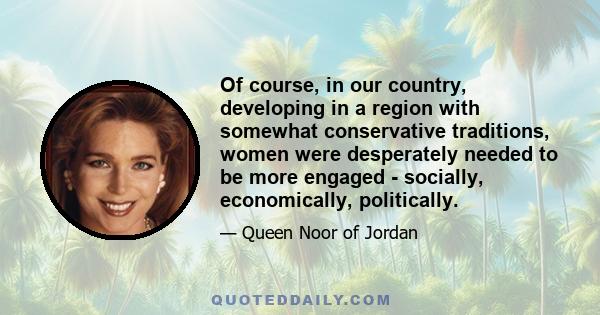 Of course, in our country, developing in a region with somewhat conservative traditions, women were desperately needed to be more engaged - socially, economically, politically.