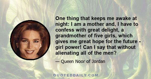 One thing that keeps me awake at night: I am a mother and, I have to confess with great delight, a grandmother of five girls, which gives me great hope for the future - girl power! Can I say that without alienating all