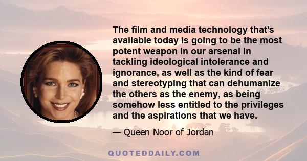 The film and media technology that's available today is going to be the most potent weapon in our arsenal in tackling ideological intolerance and ignorance, as well as the kind of fear and stereotyping that can