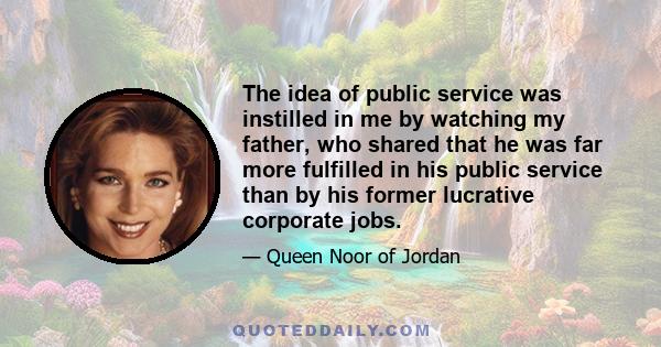 The idea of public service was instilled in me by watching my father, who shared that he was far more fulfilled in his public service than by his former lucrative corporate jobs.