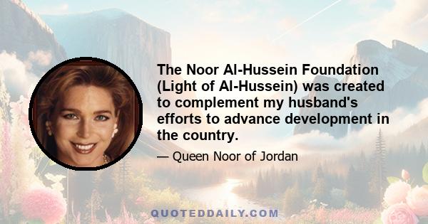 The Noor Al-Hussein Foundation (Light of Al-Hussein) was created to complement my husband's efforts to advance development in the country.