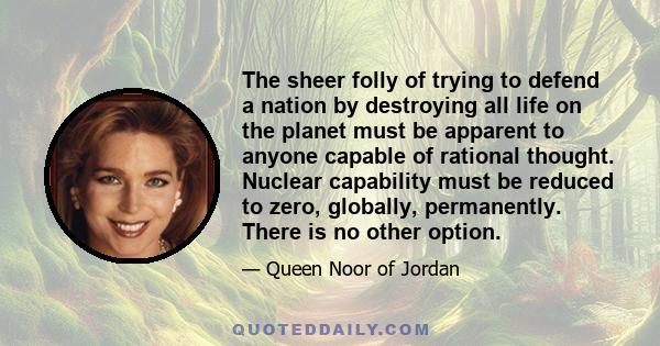 The sheer folly of trying to defend a nation by destroying all life on the planet must be apparent to anyone capable of rational thought. Nuclear capability must be reduced to zero, globally, permanently. There is no