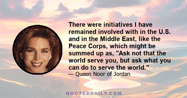 There were initiatives I have remained involved with in the U.S. and in the Middle East, like the Peace Corps, which might be summed up as, Ask not that the world serve you, but ask what you can do to serve the world.