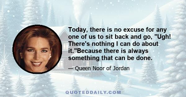 Today, there is no excuse for any one of us to sit back and go, Ugh! There's nothing I can do about it.Because there is always something that can be done.