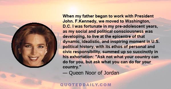 When my father began to work with President John. F.Kennedy, we moved to Washington, D.C. I was fortunate in my pre-adolescent years, as my social and political consciousness was developing, to live at the epicentre of