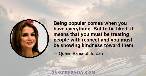 Being popular comes when you have everything. But to be liked, it means that you must be treating people with respect and you must be showing kindness toward them.