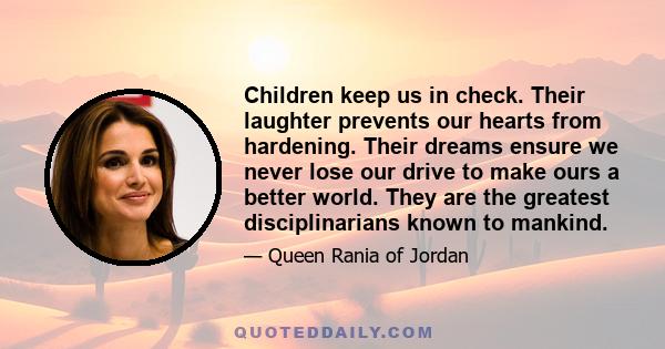 Children keep us in check. Their laughter prevents our hearts from hardening. Their dreams ensure we never lose our drive to make ours a better world. They are the greatest disciplinarians known to mankind.