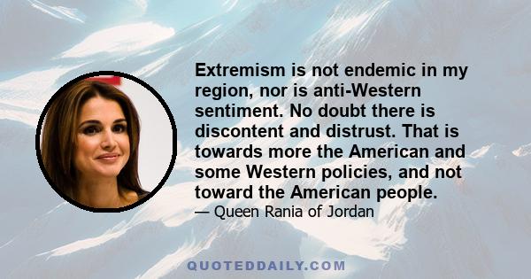 Extremism is not endemic in my region, nor is anti-Western sentiment. No doubt there is discontent and distrust. That is towards more the American and some Western policies, and not toward the American people.