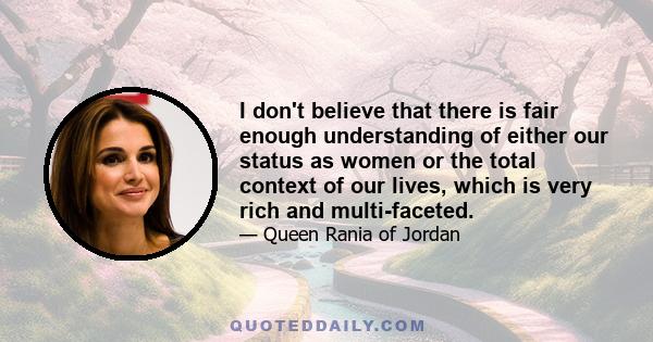 I don't believe that there is fair enough understanding of either our status as women or the total context of our lives, which is very rich and multi-faceted.