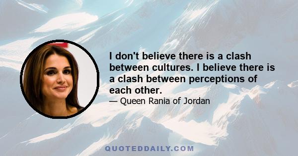 I don't believe there is a clash between cultures. I believe there is a clash between perceptions of each other.