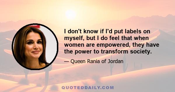 I don't know if I'd put labels on myself, but I do feel that when women are empowered, they have the power to transform society.