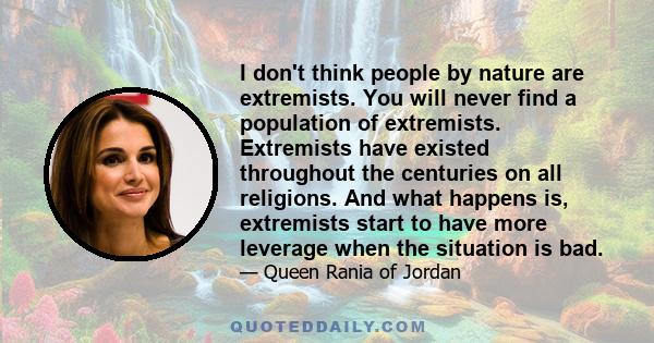 I don't think people by nature are extremists. You will never find a population of extremists. Extremists have existed throughout the centuries on all religions. And what happens is, extremists start to have more