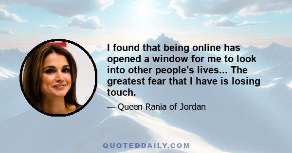 I found that being online has opened a window for me to look into other people's lives... The greatest fear that I have is losing touch.