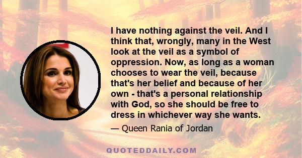 I have nothing against the veil. And I think that, wrongly, many in the West look at the veil as a symbol of oppression. Now, as long as a woman chooses to wear the veil, because that's her belief and because of her own 