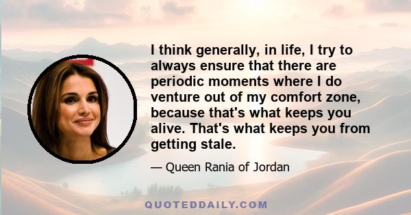 I think generally, in life, I try to always ensure that there are periodic moments where I do venture out of my comfort zone, because that's what keeps you alive. That's what keeps you from getting stale.