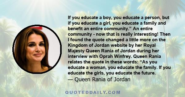 If you educate a boy, you educate a person, but if you educate a girl, you educate a family and benefit an entire community.” An entire community - now that is really interesting! Then I found the quote changed a little 