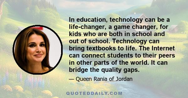 In education, technology can be a life-changer, a game changer, for kids who are both in school and out of school. Technology can bring textbooks to life. The Internet can connect students to their peers in other parts