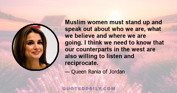 Muslim women must stand up and speak out about who we are, what we believe and where we are going. I think we need to know that our counterparts in the west are also willing to listen and reciprocate.