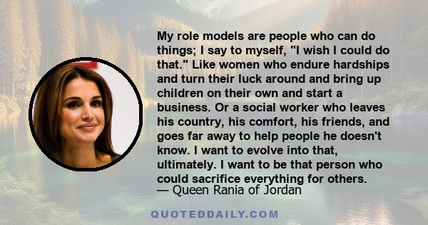 My role models are people who can do things; I say to myself, I wish I could do that. Like women who endure hardships and turn their luck around and bring up children on their own and start a business. Or a social