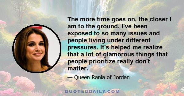 The more time goes on, the closer I am to the ground. I've been exposed to so many issues and people living under different pressures. It's helped me realize that a lot of glamorous things that people prioritize really