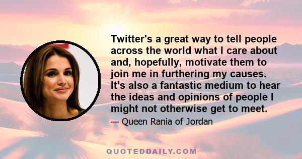 Twitter's a great way to tell people across the world what I care about and, hopefully, motivate them to join me in furthering my causes. It's also a fantastic medium to hear the ideas and opinions of people I might not 