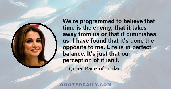 We're programmed to believe that time is the enemy, that it takes away from us or that it diminishes us. I have found that it's done the opposite to me. Life is in perfect balance. It's just that our perception of it